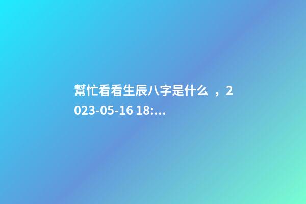幫忙看看生辰八字是什么，2023-05-16 18:51，并根據五行起名